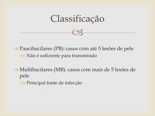 Classificação
                           
 Paucibacilares (PB): casos com até 5 lesões de pele
    Não é suficiente para transmissão

 Multibacilares (MB): casos com mais de 5 lesões de
  pele
    Principal fonte de infecção
 