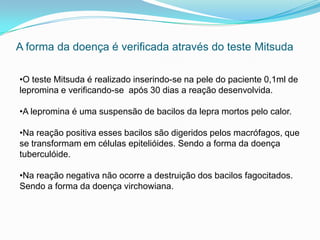 A forma da doença é verificada através do teste Mitsuda
•O teste Mitsuda é realizado inserindo-se na pele do paciente 0,1ml de
lepromina e verificando-se após 30 dias a reação desenvolvida.
•A lepromina é uma suspensão de bacilos da lepra mortos pelo calor.
•Na reação positiva esses bacilos são digeridos pelos macrófagos, que
se transformam em células epitelióides. Sendo a forma da doença
tuberculóide.
•Na reação negativa não ocorre a destruição dos bacilos fagocitados.
Sendo a forma da doença virchowiana.
 