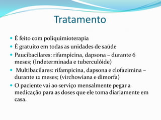 Tratamento
 É feito com poliquimioterapia
 É gratuito em todas as unidades de saúde
 Paucibacilares: rifampicina, dapsona – durante 6
meses; (Indeterminada e tuberculóide)
 Multibacilares: rifampicina, dapsona e clofazimina –
durante 12 meses; (virchowiana e dimorfa)
 O paciente vai ao serviço mensalmente pegar a
medicação para as doses que ele toma diariamente em
casa.
 
