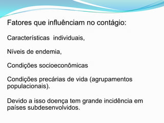 Fatores que influênciam no contágio:
Características individuais,
Níveis de endemia,
Condições socioeconômicas
Condições precárias de vida (agrupamentos
populacionais).
Devido a isso doença tem grande incidência em
países subdesenvolvidos.
 