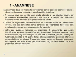 A anamnese deve ser realizada conversando com o paciente sobre os sinais e
sintomas da doença e possíveis vínculos epidemiológicos.
 A pessoa deve ser ouvida com muita atenção e as dúvidas devem ser
prontamente esclarecidas, procurando-se reforçar a relação de confiança
existente entre o indivíduo e os profissionais de saúde.
 Devem ser registradas cuidadosamente no prontuário todas as informações
obtidas, pois elas serão úteis para a conclusão do diagnóstico da doença, para
o tratamento e para o acompanhamento do paciente.
 Além das questões rotineiras da anamnese, é fundamental que sejam
identificadas as seguintes questões: Alguém de seus familiares tratou ou trata
de hanseníase, alguma alteração na sua pele - manchas, placas, infiltrações,
tubérculos, nódulos, e há quanto tempo eles apareceram; possíveis alterações
de sensibilidade em alguma área do seu corpo; presença de dores nos nervos,
ou fraqueza nas mãos e nos pés e se usou algum medicamento para tais
problemas e qual o resultado.
1 - ANAMNESE
 