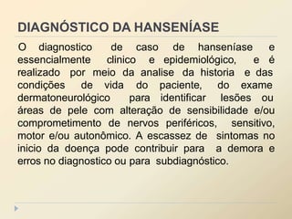 DIAGNÓSTICO DA HANSENÍASE
essencialmente clinico e epidemiológico, e
O diagnostico de caso de hanseníase e
é
realizado por meio da analise da historia e das
condições de vida
dermatoneurológico
do paciente, do exame
para identificar lesões ou
áreas de pele com alteração de sensibilidade e/ou
comprometimento de nervos periféricos, sensitivo,
motor e/ou autonômico. A escassez de sintomas no
inicio da doença pode contribuir para a demora e
erros no diagnostico ou para subdiagnóstico.
 