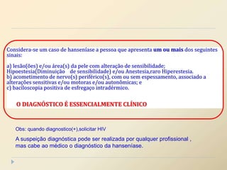 Considera-se um caso de hanseníase a pessoa que apresenta um ou mais dos seguintes
sinais:
a) lesão(ões) e/ou área(s) da pele com alteração de sensibilidade;
Hipoestesia(Diminuição de sensibilidade) e/ou Anestesia,raro Hiperestesia.
b) acometimento de nervo(s) periférico(s), com ou sem espessamento, associado a
alterações sensitivas e/ou motoras e/ou autonômicas; e
c) baciloscopia positiva de esfregaço intradérmico.
O DIAGNÓSTICO É ESSENCIALMENTE CLÍNICO
Obs: quando diagnostico(+),solicitar HIV
A suspeição diagnóstica pode ser realizada por qualquer profissional ,
mas cabe ao médico o diagnóstico da hanseníase.
 
