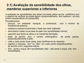 A avaliação de sensibilidade das áreas inervadas pelos nervos periféricos tem
o objetivo de verificar se existe algum comprometimento dos mesmos - um dos
sinais característicos da hanseníase.
Procedimentos:
 procure um ambiente tranquilo e confortável, com o mínimo de
interferência externa;
 explique à pessoa examinada o teste que será realizado;
 demonstre o teste numa área da pele com sensibilidade normal;
 peça-lhe que feche os olhos e os mantenha fechados;
 teste os pontos com a caneta esferográfica de ponta grossa
perpendicularmente à pele;
 volte a cada ponto duas vezes, para certificar-se da resposta;
 registre a resposta, “sim” ou “não”, em cada ponto especificamente,
de acordo com o seguinte critério:
 Sim - sente o toque: tem sensibilidade; Não - não sente o toque: não tem
sensibilidade.
2.1) Avaliação da sensibilidade dos olhos,
membros superiores e inferiores
 