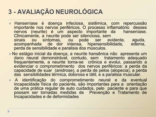 3 - AVALIAÇÃO NEUROLÓGICA
 Hanseníase é doença infeciosa, sistêmica, com repercussão
importante nos nervos periféricos. O processo inflamatório desses
nervos (neurite) é um aspecto importante da hanseníase.
Clinicamente, a neurite pode ser silenciosa, sem
sinais ou sintomas, ou pode ser evidente, aguda,
edema,
acompanhada de dor intensa, hipersensibilidade,
perda de sensibilidade e paralisia dos músculos.
 No estágio inicial da doença, a neurite hansênica não apresenta um
dano neural demonstrável, contudo, sem tratamento adequado
frequentemente, a neurite torna-se crônica e evolui, passando a
evidenciar o comprometimento dos nervos periféricos: a perda da
capacidade de suar (anidrose), a perda de pelos (alopecia), a perda
das sensibilidades térmica, dolorosa e tátil, e a paralisia muscular.
 A identificação do comprometimento neural e da eventual
incapacidade física do paciente, são importantes para a orientação
de uma prática regular de auto cuidados, pelo paciente e para que
possam ser tomadas medidas de Prevenção e Tratamento de
Incapacidades e de deformidades
 