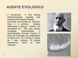 AGENTE ETIOLÓGICO
 A Hanseníase é uma doença
infectocontagiosa causada pelo
Mycobacterium leprae (também
conhecido como bacilo de Hansen).
Essa é a primeira bactéria
relacionada à doença humana. Foi
descoberta em 1874 pelo médico
norueguês bacteriologista e
dermatologista, Armauer Hansen. O
tempo de incubação de multiplicação
do bacilo é de 10 a 16 dias e, depois
de 7 dias, somente 1% parece
permanence viável no meio
ambiente.
 