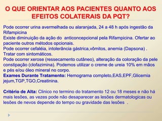 Pode ocorrer urina avermelhada ou alaranjada, 24 a 48 h após ingestão da
Rifampicina
Existe diminuição da ação do anticoncepcional pela Rifampicina. Ofertar ao
paciente outros métodos opcionais.
Pode ocorrer cefaléia, intolerância gástrica,vômitos, anemia (Dapsona) .
Tratar com sintomáticos.
Pode ocorrer xerose (ressecamento cutâneo), alteração da coloração da pele
constipação (clofazimina). Podemos utilizar o creme de ureia 10% em mãos
e pés e/ou óleo mineral no corpo.
Exames Durante Tratamento: Hemograma completo,EAS,EPF,Glicemia
jejum,TGP,TGO,Creatinina.
Critério de Alta: Clinico no termino do tratamento 12 ou 18 meses e não há
mais lesões, as vezes pode não desaparecer as lesões dermatologicas ou
lesões de nevos depende do tempo ou gravidade das lesões .
O QUE ORIENTAR AOS PACIENTES QUANTO AOS
EFEITOS COLATERAIS DA PQT?
 