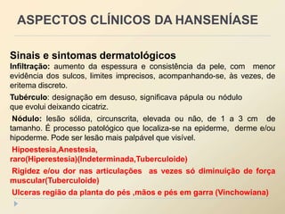 Sinais e sintomas dermatológicos
Infiltração: aumento da espessura e consistência da pele, com menor
evidência dos sulcos, limites imprecisos, acompanhando-se, às vezes, de
eritema discreto.
Tubérculo: designação em desuso, significava pápula ou nódulo
que evolui deixando cicatriz.
Nódulo: lesão sólida, circunscrita, elevada ou não, de 1 a 3 cm de
tamanho. É processo patológico que localiza-se na epiderme, derme e/ou
hipoderme. Pode ser lesão mais palpável que visível.
Hipoestesia,Anestesia,
raro(Hiperestesia)(Indeterminada,Tuberculoide)
Rigidez e/ou dor nas articulações as vezes só diminuição de força
muscular(Tuberculoide)
Ulceras região da planta do pés ,mãos e pés em garra (Vinchowiana)
ASPECTOS CLÍNICOS DA HANSENÍASE
 