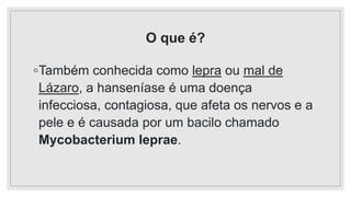 O que é?
◦Também conhecida como lepra ou mal de
Lázaro, a hanseníase é uma doença
infecciosa, contagiosa, que afeta os nervos e a
pele e é causada por um bacilo chamado
Mycobacterium leprae.
 
