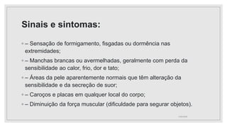 Sinais e sintomas:
◦ – Sensação de formigamento, fisgadas ou dormência nas
extremidades;
◦ – Manchas brancas ou avermelhadas, geralmente com perda da
sensibilidade ao calor, frio, dor e tato;
◦ – Áreas da pele aparentemente normais que têm alteração da
sensibilidade e da secreção de suor;
◦ – Caroços e placas em qualquer local do corpo;
◦ – Diminuição da força muscular (dificuldade para segurar objetos).
11/01/2024
 