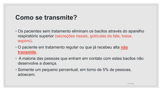 Como se transmite?
◦ Os pacientes sem tratamento eliminam os bacilos através do aparelho
respiratório superior (secreções nasais, gotículas da fala, tosse,
espirro).
◦ O paciente em tratamento regular ou que já recebeu alta não
transmite.
◦ A maioria das pessoas que entram em contato com estes bacilos não
desenvolve a doença.
◦ Somente um pequeno percentual, em torno de 5% de pessoas,
adoecem.
11/01/2024
 
