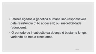 ◦Fatores ligados à genética humana são responsáveis
pela resistência (não adoecem) ou suscetibilidade
(adoecem).
◦ O período de incubação da doença é bastante longo,
variando de três a cinco anos.
11/01/2024
 