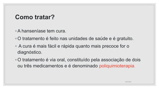 Como tratar?
◦ A hanseníase tem cura.
◦ O tratamento é feito nas unidades de saúde e é gratuito.
◦ A cura é mais fácil e rápida quanto mais precoce for o
diagnóstico.
◦ O tratamento é via oral, constituído pela associação de dois
ou três medicamentos e é denominado poliquimioterapia.
11/01/2024
 