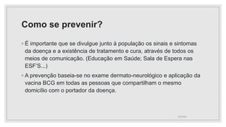 Como se prevenir?
◦ É importante que se divulgue junto à população os sinais e sintomas
da doença e a existência de tratamento e cura, através de todos os
meios de comunicação. (Educação em Saúde; Sala de Espera nas
ESF’S...)
◦ A prevenção baseia-se no exame dermato-neurológico e aplicação da
vacina BCG em todas as pessoas que compartilham o mesmo
domicílio com o portador da doença.
11/01/2024
 