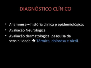 DIAGNÓSTICO CLÍNICO
• Anamnese – história clínica e epidemiológica;
• Avaliação Neurológica.
• Avaliação dermatológica: pesquisa da
sensibilidade  Térmica, dolorosa e táctil.
 