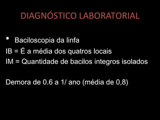 DIAGNÓSTICO LABORATORIAL
• Baciloscopia da linfa
IB = É a média dos quatros locais
IM = Quantidade de bacilos integros isolados
Demora de 0.6 a 1/ ano (média de 0,8)
 