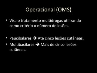 Operacional (OMS)
• Visa o tratamento multidrogas utilizando
como critério o número de lesões.
• Paucibalares  Até cinco lesões cutâneas.
• Multibacilares  Mais de cinco lesões
cutâneas.
 
