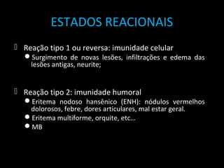 ESTADOS REACIONAIS
 Reação tipo 1 ou reversa: imunidade celular
Surgimento de novas lesões, infiltrações e edema das
lesões antigas, neurite;
 Reação tipo 2: imunidade humoral
Eritema nodoso hansênico (ENH): nódulos vermelhos
dolorosos, febre, dores articulares, mal estar geral.
Eritema multiforme, orquite, etc…
MB
 