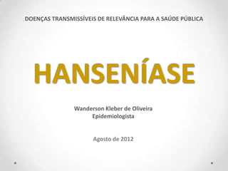 DOENÇAS TRANSMISSÍVEIS DE RELEVÂNCIA PARA A SAÚDE PÚBLICA




  HANSENÍASE
               Wanderson Kleber de Oliveira
                    Epidemiologista


                     Agosto de 2012
 