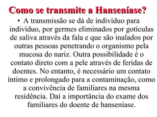 Como se transmite a Hanseníase? A transmissão se dá de indivíduo para indivíduo, por germes eliminados por gotículas de saliva através da fala e que são inalados por outras pessoas penetrando o organismo pela mucosa do nariz. Outra possibilidade é o contato direto com a pele através de feridas de doentes. No entanto, é necessário um contato íntimo e prolongado para a contaminação, como a convivência de familiares na mesma residência. Daí a importância do exame dos familiares do doente de hanseníase. 