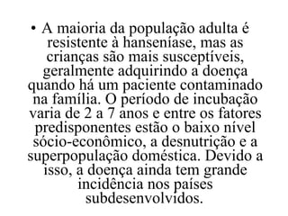A maioria da população adulta é resistente à hanseníase, mas as crianças são mais susceptíveis, geralmente adquirindo a doença quando há um paciente contaminado na família. O período de incubação varia de 2 a 7 anos e entre os fatores predisponentes estão o baixo nível sócio-econômico, a desnutrição e a superpopulação doméstica. Devido a isso, a doença ainda tem grande incidência nos países subdesenvolvidos.   