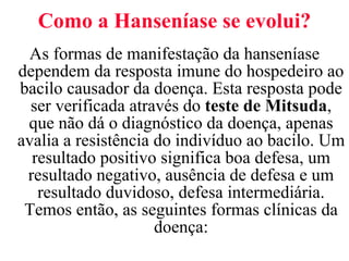 Como a Hanseníase se evolui? As formas de manifestação da hanseníase dependem da resposta imune do hospedeiro ao bacilo causador da doença. Esta resposta pode ser verificada através do  teste de Mitsuda , que não dá o diagnóstico da doença, apenas avalia a resistência do indivíduo ao bacilo. Um resultado positivo significa boa defesa, um resultado negativo, ausência de defesa e um resultado duvidoso, defesa intermediária. Temos então, as seguintes formas clínicas da doença: 