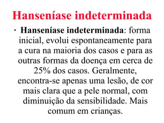 Hanseníase indeterminada Hanseníase indeterminada : forma inicial, evolui espontaneamente para a cura na maioria dos casos e para as outras formas da doença em cerca de 25% dos casos. Geralmente, encontra-se apenas uma lesão, de cor mais clara que a pele normal, com diminuição da sensibilidade. Mais comum em crianças. 