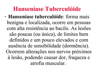 Hanseníase Tuberculóide Hanseníase tuberculóide : forma mais benigna e localizada, ocorre em pessoas com alta resistência ao bacilo. As lesões são poucas (ou única), de limites bem definidos e um pouco elevados e com ausência de sensibilidade (dormência). Ocorrem alterações nos nervos próximos à lesão, podendo causar dor, fraqueza e atrofia muscular.  