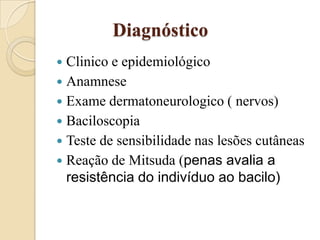 Diagnóstico
Clinico e epidemiológico
 Anamnese
 Exame dermatoneurologico ( nervos)
 Baciloscopia
 Teste de sensibilidade nas lesões cutâneas
 Reação de Mitsuda (penas avalia a
resistência do indivíduo ao bacilo)


 