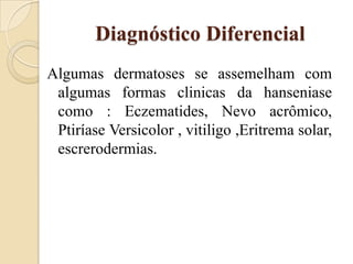 Diagnóstico Diferencial
Algumas dermatoses se assemelham com
algumas formas clinicas da hanseniase
como : Eczematides, Nevo acrômico,
Ptiríase Versicolor , vitiligo ,Eritrema solar,
escrerodermias.

 