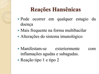 Reações Hansênicas
Pode ocorrer em qualquer estagio da
doença
 Mais frequente na forma multibacilar
 Alterações do sistema imunológico


Manifestam-se
exteriormente
inflamações agudas e subagudas.
 Reação tipo 1 e tipo 2


com

 
