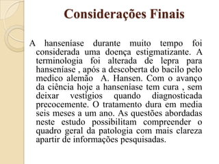 Considerações Finais
A hanseníase durante muito tempo foi
considerada uma doença estigmatizante. A
terminologia foi alterada de lepra para
hanseníase , após a descoberta do bacilo pelo
medico alemão A. Hansen. Com o avanço
da ciência hoje a hanseníase tem cura , sem
deixar vestígios quando diagnosticada
precocemente. O tratamento dura em media
seis meses a um ano. As questões abordadas
neste estudo possibilitam compreender o
quadro geral da patologia com mais clareza
apartir de informações pesquisadas.

 