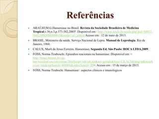Referências


ARAÚJO,M.G.Hanseniase no Brasil. Revista da Sociedade Brasileira de Medicina
Tropical,v.36,n.3,p.373-382,2003ª. Disponivel em : http://www.scielo.br/scielo.php?pid=S0037868220003000300010&script=sci_arttext Acesso em : 12 de maio de 2013.



BRASIL, Ministerio da saúde. Serviço Nacional de Lepra. Manual de Leprologia. Rio de
Janeiro, 1960.



CALUX, Marli de Jesus Ferreira. Hanseniase. Segunda Ed. São Paulo: ROCA LTDA,2009.



FOSS, Norma Tiraboschi. Episodios reacionais na hanseniase. Disponivel em: <
http://bases.bireme.br/cgibin/wxislind.exe/iah/online/?IsisScript=iah/iah.xis&scr=google&base=LILACS&lang=p&nextA
ction=lnk&xprSearch=400404&indexSearch=ID>. Acesso em : 15 de março de 2013.



FOSS, Norma Tirabochi. Hanseniase : aspectos clinicos e imunologicos

 
