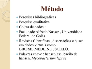 Método
Pesquisas bibliográficas
 Pesquisa qualitativa
 Coleta de dados :
 Faculdade Alfredo Nasser , Universidade
Federal de Goiás
 Revistas Científicas , dissertações e busca
em dados virtuais como:
BIREME,MEDLINE , SCIELO.
 Palavras chave : hanseníase, bacilo de
hansen, Mycobacterium leprae


 