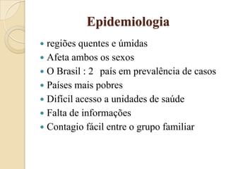 Epidemiologia
regiões quentes e úmidas
 Afeta ambos os sexos
 O Brasil : 2 país em prevalência de casos
 Países mais pobres
 Difícil acesso a unidades de saúde
 Falta de informações
 Contagio fácil entre o grupo familiar


 