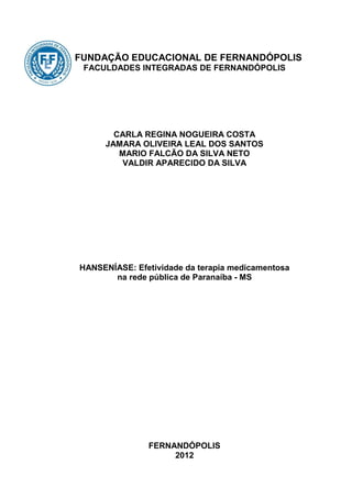 FUNDAÇÃO EDUCACIONAL DE FERNANDÓPOLIS
 FACULDADES INTEGRADAS DE FERNANDÓPOLIS




       CARLA REGINA NOGUEIRA COSTA
     JAMARA OLIVEIRA LEAL DOS SANTOS
        MARIO FALCÃO DA SILVA NETO
        VALDIR APARECIDO DA SILVA




HANSENÍASE: Efetividade da terapia medicamentosa
       na rede pública de Paranaíba - MS




               FERNANDÓPOLIS
                    2012
 