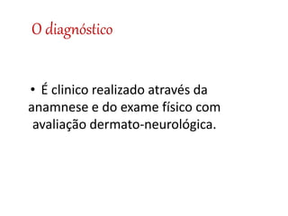 O diagnóstico
• É clinico realizado através da
anamnese e do exame físico com
avaliação dermato-neurológica.
 