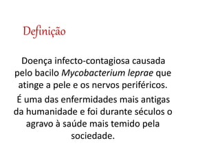 Definição
Doença infecto-contagiosa causada
pelo bacilo Mycobacterium leprae que
atinge a pele e os nervos periféricos.
É uma das enfermidades mais antigas
da humanidade e foi durante séculos o
agravo à saúde mais temido pela
sociedade.
 