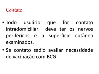 Contato
• Todo usuário que for contato
intradomiciliar deve ter os nervos
periféricos e a superfície cutânea
examinados.
• Se contato sadio avaliar necessidade
de vacinação com BCG.
 