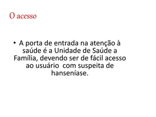O acesso
• A porta de entrada na atenção à
saúde é a Unidade de Saúde a
Família, devendo ser de fácil acesso
ao usuário com suspeita de
hanseníase.
 