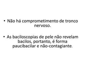 • Não há comprometimento de tronco
nervoso.
• As baciloscopias de pele não revelam
bacilos, portanto, é forma
paucibacilar e não-contagiante.
 