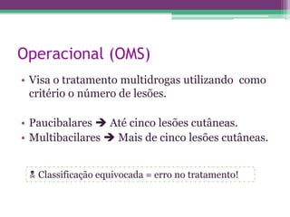 Operacional (OMS)
• Visa o tratamento multidrogas utilizando como
  critério o número de lesões.

• Paucibalares  Até cinco lesões cutâneas.
• Multibacilares  Mais de cinco lesões cutâneas.


  Classificação equivocada = erro no tratamento!
 