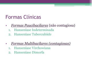 Formas Clínicas
•    Formas Paucibacilares (não contagiosa)
    1. Hanseníase Indeterminada
    2. Hanseníase Tuberculóide

•    Formas Multibacilares (contagiosas)
    1. Hanseníase Virchowiana
    2. Hanseníase Dimorfa
 