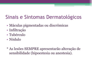 Sinais e Sintomas Dermatológicos
•   Máculas pigmentadas ou discrômicas
•   Infiltração
•   Tubérculo
•   Nódulo

* As lesões SEMPRE apresentarão alteração de
  sensibilidade (hipoestesia ou anestesia).
 