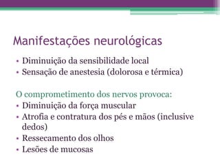 Manifestações neurológicas
• Diminuição da sensibilidade local
• Sensação de anestesia (dolorosa e térmica)

O comprometimento dos nervos provoca:
• Diminuição da força muscular
• Atrofia e contratura dos pés e mãos (inclusive
  dedos)
• Ressecamento dos olhos
• Lesões de mucosas
 