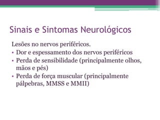 Sinais e Sintomas Neurológicos
Lesões no nervos periféricos.
• Dor e espessamento dos nervos periféricos
• Perda de sensibilidade (principalmente olhos,
  mãos e pés)
• Perda de força muscular (principalmente
  pálpebras, MMSS e MMII)
 