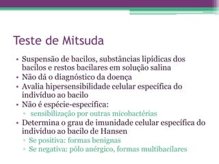 Teste de Mitsuda
• Suspensão de bacilos, substâncias lipídicas dos
  bacilos e restos bacilares em solução salina
• Não dá o diagnóstico da doença
• Avalia hipersensibilidade celular específica do
  indivíduo ao bacilo
• Não é espécie-específica:
  ▫ sensibilização por outras micobactérias
• Determina o grau de imunidade celular específica do
  indivíduo ao bacilo de Hansen
  ▫ Se positiva: formas benignas
  ▫ Se negativa: pólo anérgico, formas multibacilares
 