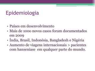 Epidemiologia

• Países em desenvolvimento
• Mais de 100o novos casos foram documentados
  em 2009
• Índia, Brasil, Indonésia, Bangladesh e Nigéria
• Aumento de viagens internacionais > pacientes
  com hanseníase em qualquer parte do mundo.
 