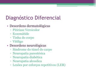 Diagnóstico Diferencial
• Desordens dermatológicas
 ▫   Pitiríase Versicolor
 ▫   Eczemátide
 ▫   Tinha do corpo
 ▫   Vitiligo
• Desordens neurológicas
 ▫   Síndrome do túnel do carpo
 ▫   Neuropatia parestésica
 ▫   Neuropatia diabética
 ▫   Neuropatia alcoolica
 ▫   Lesões por esforços repetitivos (LER)
 