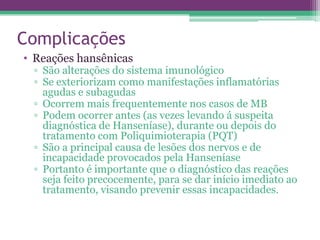 Complicações
• Reações hansênicas
 ▫ São alterações do sistema imunológico
 ▫ Se exteriorizam como manifestações inflamatórias
   agudas e subagudas
 ▫ Ocorrem mais frequentemente nos casos de MB
 ▫ Podem ocorrer antes (as vezes levando á suspeita
   diagnóstica de Hanseníase), durante ou depois do
   tratamento com Poliquimioterapia (PQT)
 ▫ São a principal causa de lesões dos nervos e de
   incapacidade provocados pela Hanseníase
 ▫ Portanto é importante que o diagnóstico das reações
   seja feito precocemente, para se dar início imediato ao
   tratamento, visando prevenir essas incapacidades.
 